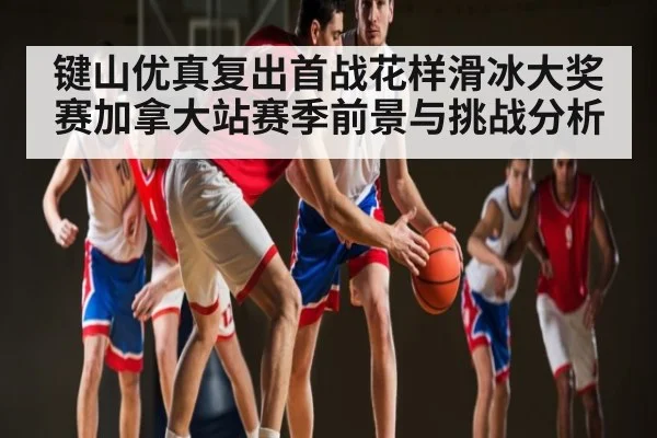 键山优真复出首战花样滑冰大奖赛加拿大站赛季前景与挑战分析