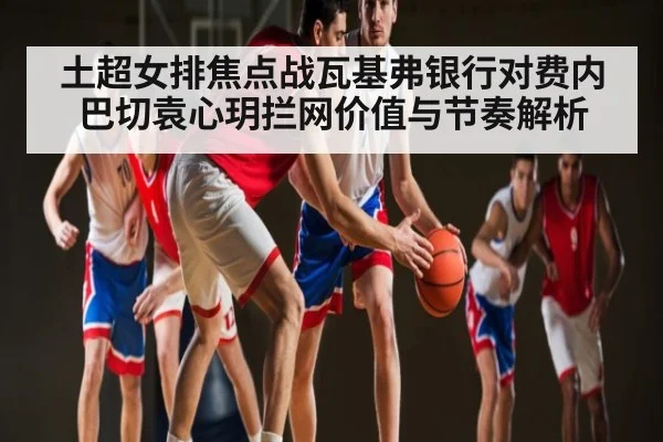 土超女排焦点战瓦基弗银行对费内巴切袁心玥拦网价值与节奏解析