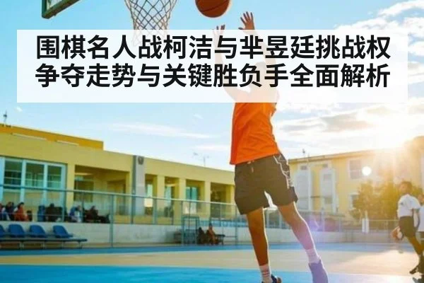围棋名人战柯洁与芈昱廷挑战权争夺走势与关键胜负手全面解析